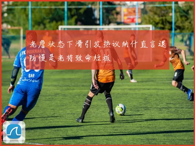 老詹状态下滑引发热议纳什直言退防慢是老将致命短板