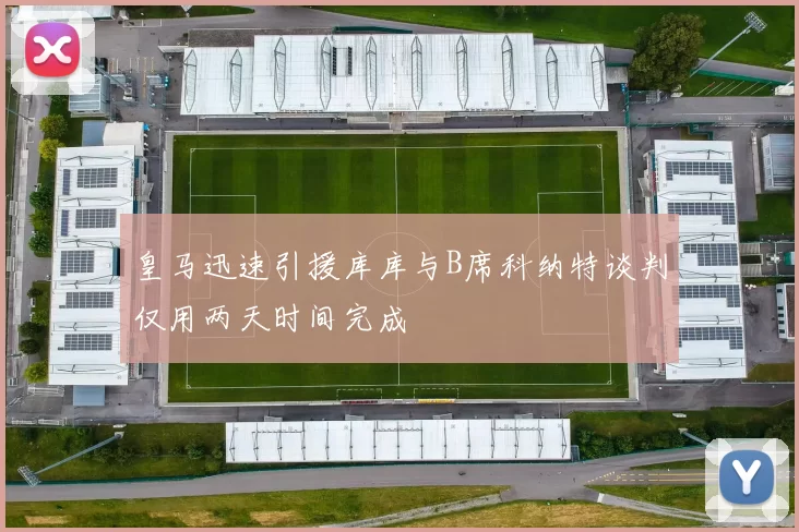 皇马迅速引援库库与B席科纳特谈判仅用两天时间完成