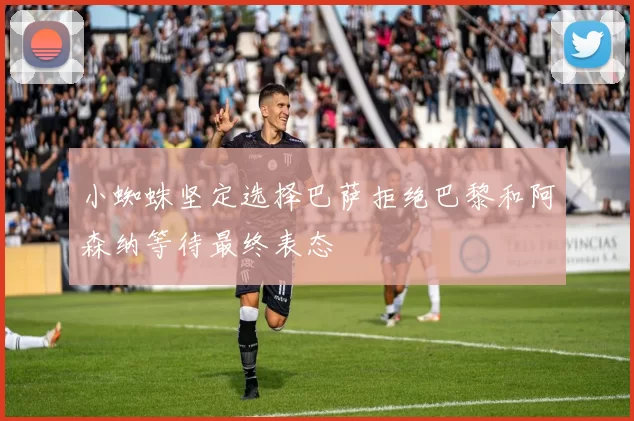 小蜘蛛坚定选择巴萨拒绝巴黎和阿森纳等待最终表态