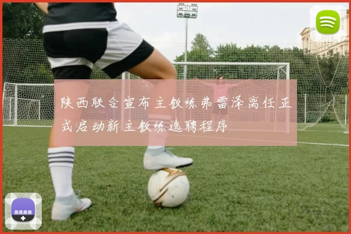 陕西联合宣布主教练弗雷泽离任正式启动新主教练选聘程序