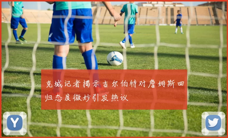 克城记者揭示吉尔伯特对詹姆斯回归态度微妙引发热议