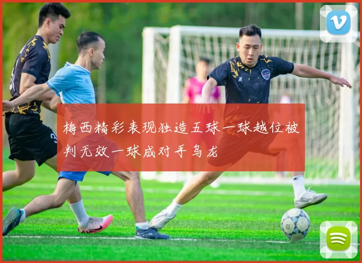 梅西精彩表现独造五球一球越位被判无效一球成对手乌龙