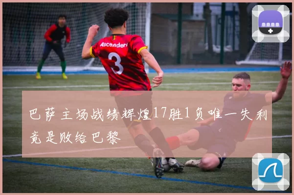 巴萨主场战绩辉煌17胜1负唯一失利竟是败给巴黎