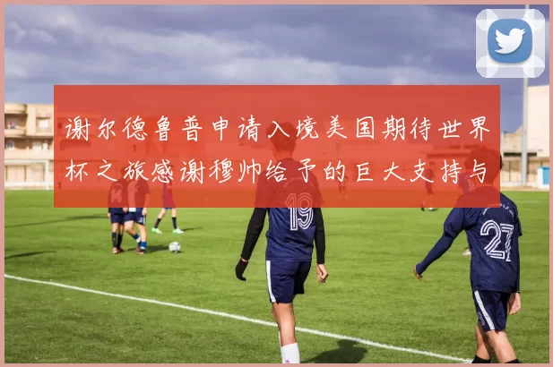 谢尔德鲁普申请入境美国期待世界杯之旅感谢穆帅给予的巨大支持与帮助