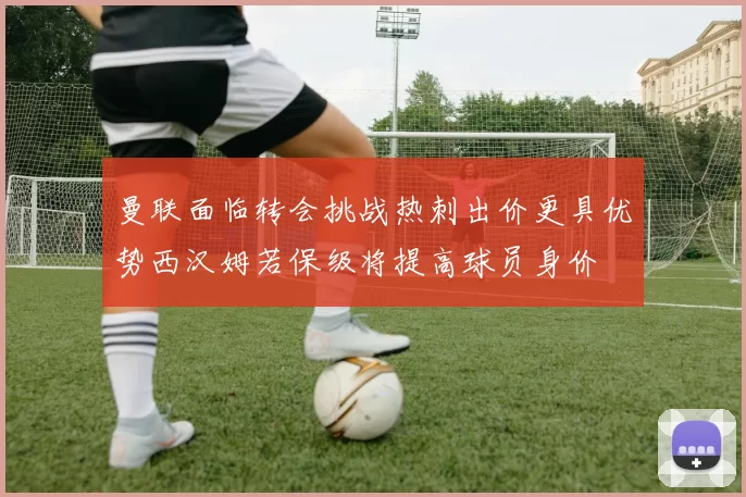 曼联面临转会挑战热刺出价更具优势西汉姆若保级将提高球员身价