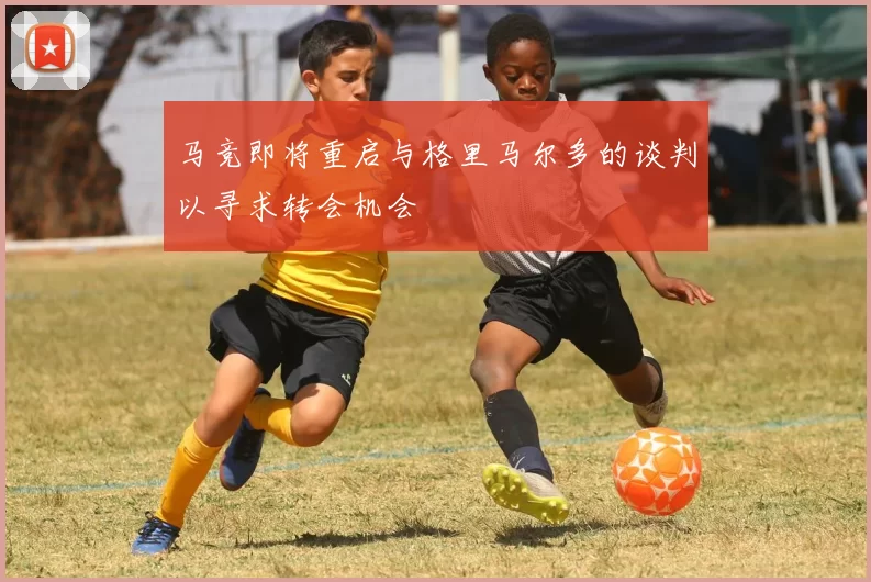 马竞即将重启与格里马尔多的谈判以寻求转会机会