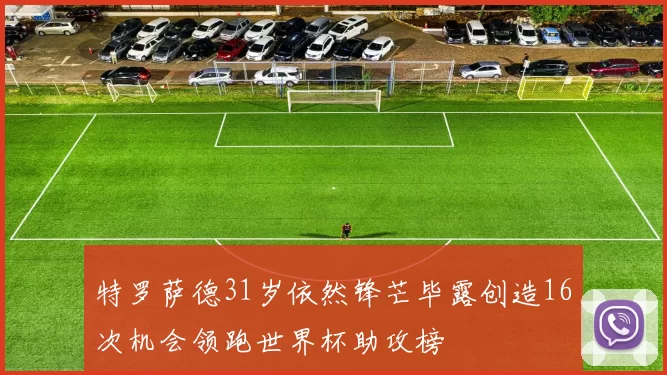 特罗萨德31岁依然锋芒毕露创造16次机会领跑世界杯助攻榜