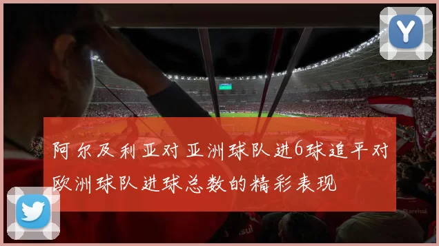 阿尔及利亚对亚洲球队进6球追平对欧洲球队进球总数的精彩表现