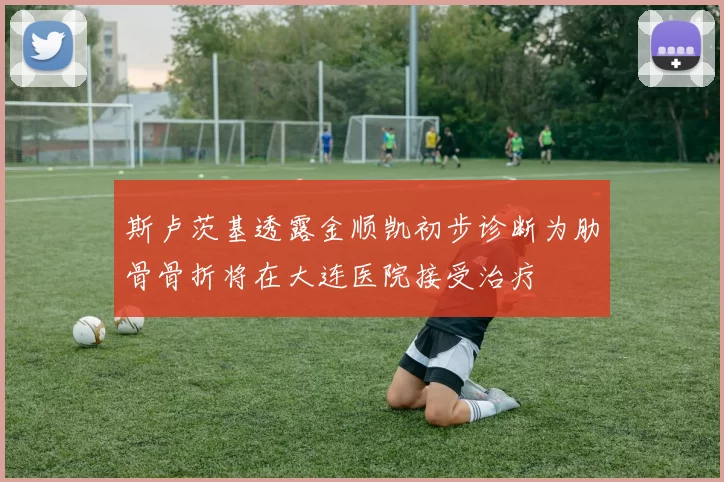 斯卢茨基透露金顺凯初步诊断为肋骨骨折将在大连医院接受治疗