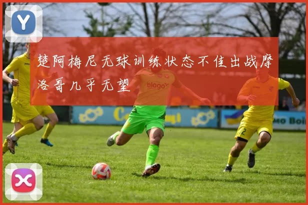 楚阿梅尼无球训练状态不佳出战摩洛哥几乎无望