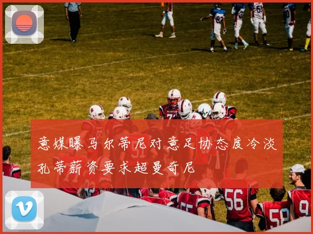 意媒曝马尔蒂尼对意足协态度冷淡孔蒂薪资要求超曼奇尼