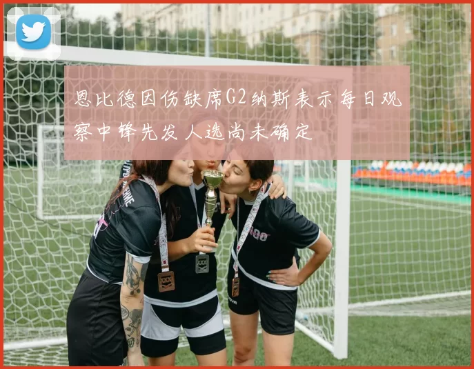恩比德因伤缺席G2纳斯表示每日观察中锋先发人选尚未确定