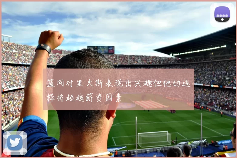 篮网对里夫斯表现出兴趣但他的选择将超越薪资因素