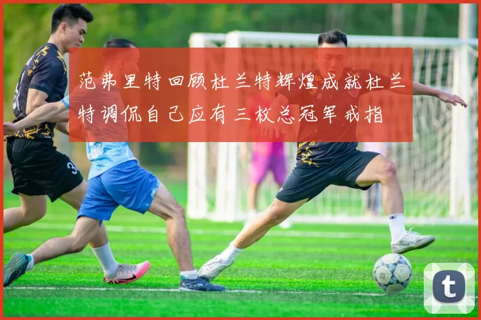 范弗里特回顾杜兰特辉煌成就杜兰特调侃自己应有三枚总冠军戒指