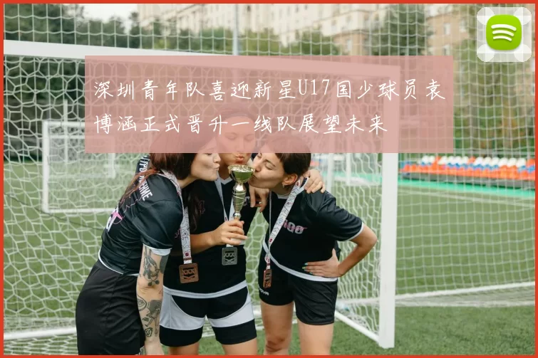 深圳青年队喜迎新星U17国少球员袁博涵正式晋升一线队展望未来