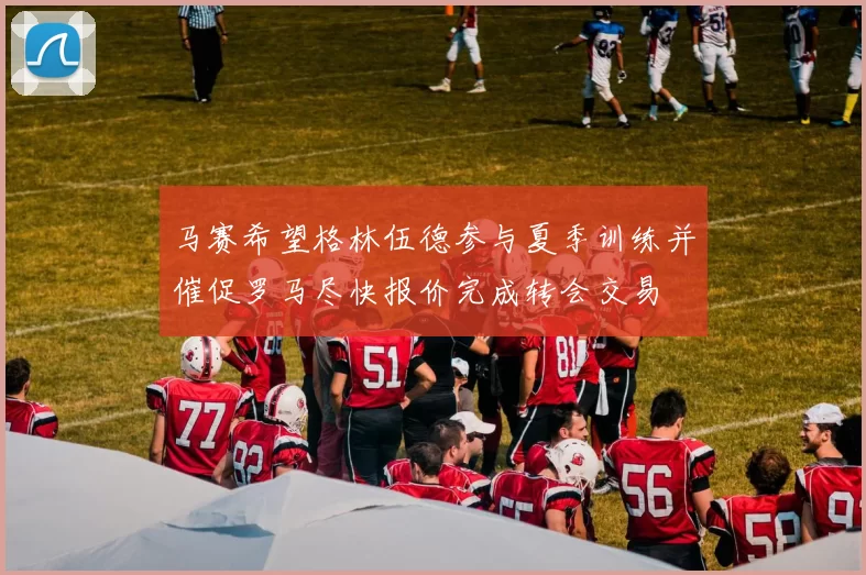 马赛希望格林伍德参与夏季训练并催促罗马尽快报价完成转会交易