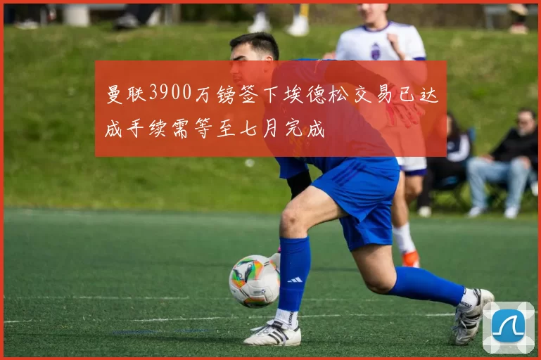 曼联3900万镑签下埃德松交易已达成手续需等至七月完成