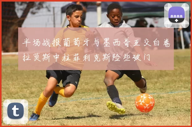 半场战报葡萄牙与墨西哥互交白卷拉莫斯中柱菲利克斯险些破门