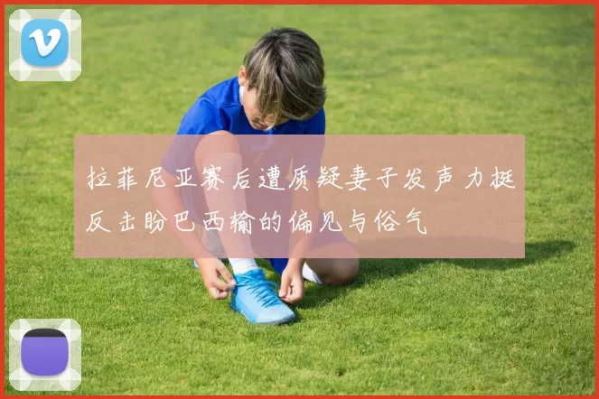 拉菲尼亚赛后遭质疑妻子发声力挺反击盼巴西输的偏见与俗气