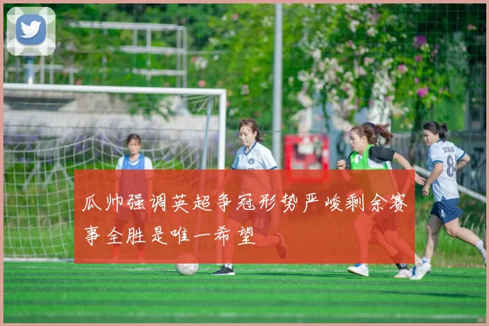 瓜帅强调英超争冠形势严峻剩余赛事全胜是唯一希望