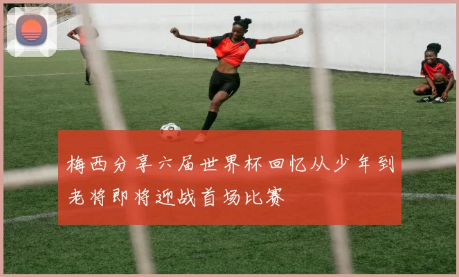 梅西分享六届世界杯回忆从少年到老将即将迎战首场比赛