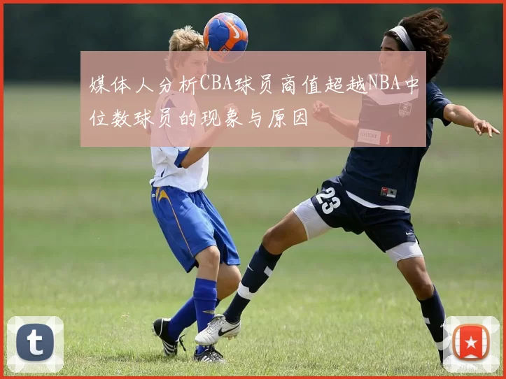 媒体人分析CBA球员商值超越NBA中位数球员的现象与原因